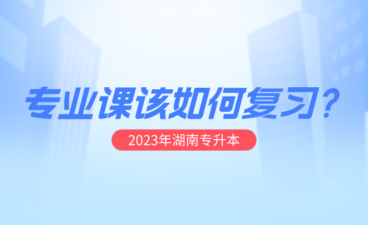 2023年湖南專(zhuān)升本專(zhuān)業(yè)課該如何復(fù)習(xí)?