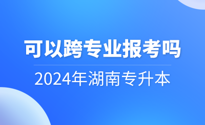 2024年湖南專升本可以跨專業報考嗎