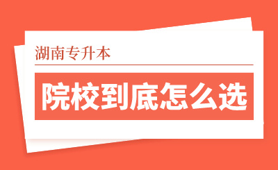 湖南專升本院校到底怎么選？看看這幾個實用技巧