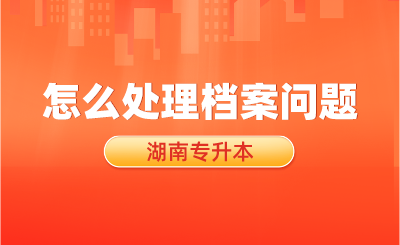 湖南專升本考試結束后，怎么處理檔案問題？