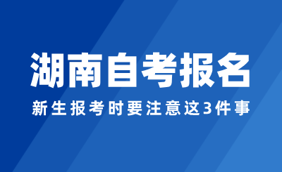 2024年湖南自考報(bào)名，新生報(bào)考時(shí)要注意這3件事！