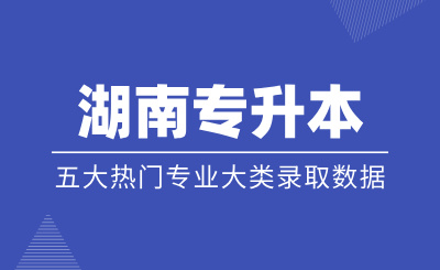 湖南專升本五大熱門專業大類錄取數據匯總