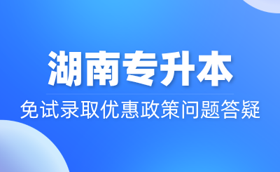 湖南專升本免試錄取優(yōu)惠政策問題答疑~