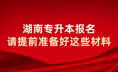 2025年湖南專升本報名請提前準備好這些材料
