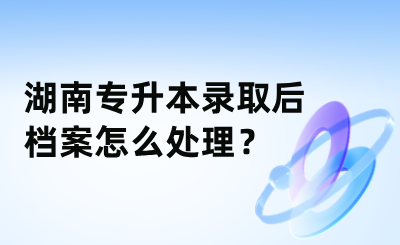 湖南專升本錄取后檔案怎么處理？