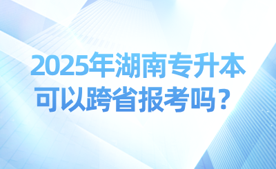 2025年湖南專升本可以跨省報(bào)考嗎？可以考幾次？
