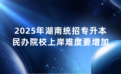 2025年湖南統(tǒng)招專升本民辦院校上岸難度要增加？